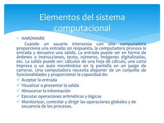  HARDWARE
Cuando un usuario interactúa con una computadora
proporciona una entrada; en respuesta, la computadora procesa la
entrada y devuelve una salida. La entrada puede ser en forma de
órdenes o instrucciones, texto, números, imágenes digitalizadas,
etc. La salida puede ser: cálculos de una hoja de cálculo, una carta
impresa o un auto moviéndose en la pantalla en un juego de
carreras. Una computadora necesita disponer de un conjunto de
funcionalidades y proporcionar la capacidad de:
 Aceptar la entrada
 Visualizar o presentar la salida
 Almacenar la información
 Ejecutar operaciones aritméticas y lógicas
 Monitorizar, controlar y dirigir las operaciones globales y de
secuencia de los procesos.
Elementos del sistema
computacional
 