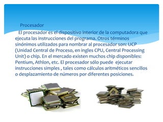 Procesador
El procesador es el dispositivo interior de la computadora que
ejecuta las instrucciones del programa. Otros términos
sinónimos utilizados para nombrar al procesador son: UCP
(Unidad Central de Proceso, en ingles CPU, Central Processing
Unit) o chip. En el mercado existen muchos chip disponibles:
Pentium, Athlon, etc. El procesador sólo puede ejecutar
instrucciones simples , tales como cálculos aritméticos sencillos
o desplazamiento de números por diferentes posiciones.
 