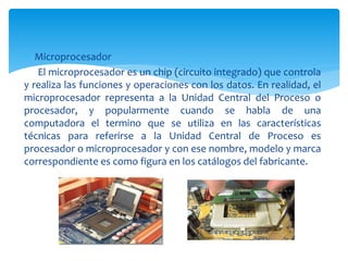  Microprocesador
El microprocesador es un chip (circuito integrado) que controla
y realiza las funciones y operaciones con los datos. En realidad, el
microprocesador representa a la Unidad Central del Proceso o
procesador, y popularmente cuando se habla de una
computadora el termino que se utiliza en las características
técnicas para referirse a la Unidad Central de Proceso es
procesador o microprocesador y con ese nombre, modelo y marca
correspondiente es como figura en los catálogos del fabricante.
 
