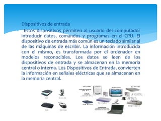  Dispositivos de entrada
 Estos dispositivos permiten al usuario del computador
introducir datos, comandos y programas en el CPU. El
dispositivo de entrada más común es un teclado similar al
de las máquinas de escribir. La información introducida
con el mismo, es transformada por el ordenador en
modelos reconocibles. Los datos se leen de los
dispositivos de entrada y se almacenan en la memoria
central o interna. Los Dispositivos de Entrada, convierten
la información en señales eléctricas que se almacenan en
la memoria central.
 