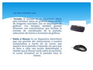  Los mas comunes son:
 Teclado: El teclado es un dispositivo eficaz
para introducir datos no gráficos como rótulos
de imágenes asociados con un despliegue de
gráficas. Los teclados también pueden
ofrecerse con características que facilitan la
entrada de coordenadas de la pantalla,
selecciones de menús o funciones de gráficas.
 Ratón ó Mouse: Es un dispositivo electrónico
que nos permite dar instrucciones a nuestra
computadora a través de un cursor que
aparece en la pantalla y haciendo clic para que
se lleve a cabo una acción determinada; a
medida que el Mouse rueda sobre el escritorio,
el cursor (Puntero) en la pantalla hace lo
mismo.
 