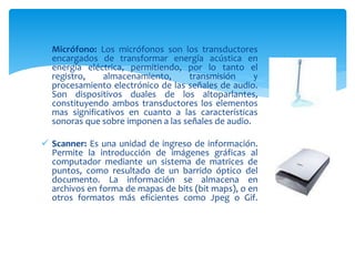  Micrófono: Los micrófonos son los transductores
encargados de transformar energía acústica en
energía eléctrica, permitiendo, por lo tanto el
registro, almacenamiento, transmisión y
procesamiento electrónico de las señales de audio.
Son dispositivos duales de los altoparlantes,
constituyendo ambos transductores los elementos
mas significativos en cuanto a las características
sonoras que sobre imponen a las señales de audio.
 Scanner: Es una unidad de ingreso de información.
Permite la introducción de imágenes gráficas al
computador mediante un sistema de matrices de
puntos, como resultado de un barrido óptico del
documento. La información se almacena en
archivos en forma de mapas de bits (bit maps), o en
otros formatos más eficientes como Jpeg o Gif.
 