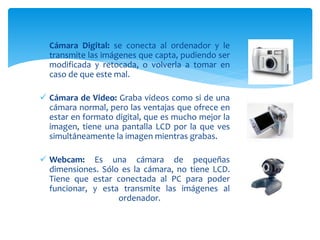  Cámara Digital: se conecta al ordenador y le
transmite las imágenes que capta, pudiendo ser
modificada y retocada, o volverla a tomar en
caso de que este mal.
 Cámara de Video: Graba videos como si de una
cámara normal, pero las ventajas que ofrece en
estar en formato digital, que es mucho mejor la
imagen, tiene una pantalla LCD por la que ves
simultáneamente la imagen mientras grabas.
 Webcam: Es una cámara de pequeñas
dimensiones. Sólo es la cámara, no tiene LCD.
Tiene que estar conectada al PC para poder
funcionar, y esta transmite las imágenes al
ordenador.
 