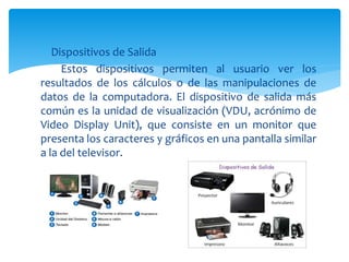  Dispositivos de Salida
Estos dispositivos permiten al usuario ver los
resultados de los cálculos o de las manipulaciones de
datos de la computadora. El dispositivo de salida más
común es la unidad de visualización (VDU, acrónimo de
Video Display Unit), que consiste en un monitor que
presenta los caracteres y gráficos en una pantalla similar
a la del televisor.
 