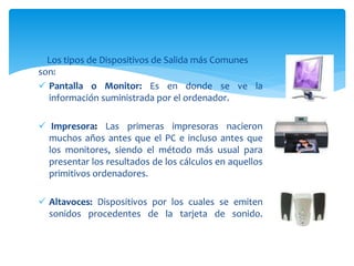 Los tipos de Dispositivos de Salida más Comunes
son:
 Pantalla o Monitor: Es en donde se ve la
información suministrada por el ordenador.
 Impresora: Las primeras impresoras nacieron
muchos años antes que el PC e incluso antes que
los monitores, siendo el método más usual para
presentar los resultados de los cálculos en aquellos
primitivos ordenadores.
 Altavoces: Dispositivos por los cuales se emiten
sonidos procedentes de la tarjeta de sonido.
 