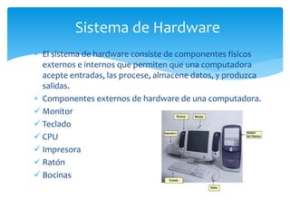  El sistema de hardware consiste de componentes físicos
externos e internos que permiten que una computadora
acepte entradas, las procese, almacene datos, y produzca
salidas.
 Componentes externos de hardware de una computadora.
 Monitor
 Teclado
 CPU
 Impresora
 Ratón
 Bocinas
Sistema de Hardware
 