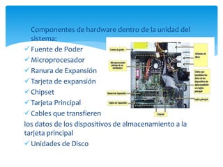  Componentes de hardware dentro de la unidad del
sistema:
Fuente de Poder
Microprocesador
Ranura de Expansión
Tarjeta de expansión
Chipset
Tarjeta Principal
Cables que transfieren
los datos de los dispositivos de almacenamiento a la
tarjeta principal
Unidades de Disco
 