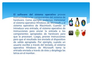  El software del sistema operativo provee
instrucciones a los componentes del sistema de
hardware. Como ejemplo podemos mencionar
el sistema operativo Windows de Microsoft y el
sistema operativo de Macintosh. Cuando se
introduce una entrada, el sistema operativo da
instrucciones para enviar la entrada a los
componentes apropiados de hardware para
que la procesen. Luego, provee instrucciones
para que el resultado sea enviado al dispositivo
de salida apropiado. Por ejemplo, cuando un
usuario escribe a través del teclado, el sistema
operativo Windows de Microsoft toma la
entrada enviada a través de éste y despliega las
letras en el monitor.
 