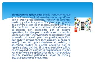  El software de aplicaciones brinda instrucciones que
le permiten al usuario desarrollar tareas específicas,
como crear presentaciones, realizar documentos
escritos, y editar imágenes. Ejemplos de programas
de software de aplicaciones son Microsoft Word y el
Bloc de Notas. Las instrucciones del software de
aplicaciones son manejadas por el sistema
operativo. Por ejemplo, cuando abres un archivo
usando Microsoft Word, primero la aplicación brinda
la interfaz al usuario para que puedas especificar
qué archivo deseas abrir (por ejemplo, la barra de
menú). Una vez que seleccionas el archivo, la
aplicación notifica al sistema operativo que se
requiere cierto archivo. El sistema operativo solicita
el archivo al disco duro de la computadora. Puedes
ver el software de aplicaciones de tu computadora
en este momento pulsando el botón de Inicio y
luego seleccionando Programas.
 
