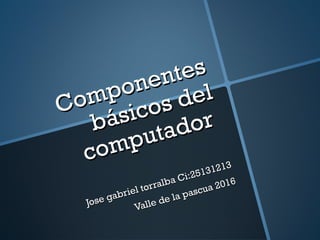 Componentes
Componentes
básicos del
básicos del
computador
computador
Jose gabriel torralba Ci:25131213
Jose gabriel torralba Ci:25131213
Valle de la pascua 2016
Valle de la pascua 2016
 