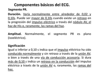 Componentes básicos del ECG.
Segmento PR.
Duración. Varía normalmente entre alrededor de 0,02 y
0,10s. Puede ser mayor de 0,10s cuando existe un retraso en
la progresión del impulso eléctrico a través del nódulo AV, el
haz de His o, raramente, las ramas del haz.
Amplitud. Normalmente, el segmento PR es plano
(isoeléctrico).
Significación
Igual o inferior a 0,10 s indica que el impulso eléctrico ha sido
conducido normalmente y sin retraso a través de la unión AV,
o bien a través de una vía de conducción accesoria. Si dura
más de 0,10 s indica un retraso en la conducción del impulso
eléctrico a través de la unión AV o, raramente, las ramas del
haz.
 