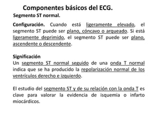 Componentes básicos del ECG.
Segmento ST normal.
Configuración. Cuando está ligeramente elevado, el
segmento ST puede ser plano, cóncavo o arqueado. Si está
ligeramente deprimido, el segmento ST puede ser plano,
ascendente o descendente.
Significación
Un segmento ST normal seguido de una onda T normal
indica que se ha producido la repolarización normal de los
ventrículos derecho e izquierdo.
El estudio del segmento ST y de su relación con la onda T es
clave para valorar la evidencia de isquemia o infarto
miocárdicos.
 