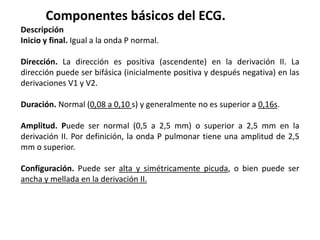 Componentes básicos del ECG.
Descripción
Inicio y final. Igual a la onda P normal.
Dirección. La dirección es positiva (ascendente) en la derivación II. La
dirección puede ser bifásica (inicialmente positiva y después negativa) en las
derivaciones V1 y V2.
Duración. Normal (0,08 a 0,10 s) y generalmente no es superior a 0,16s.
Amplitud. Puede ser normal (0,5 a 2,5 mm) o superior a 2,5 mm en la
derivación II. Por definición, la onda P pulmonar tiene una amplitud de 2,5
mm o superior.
Configuración. Puede ser alta y simétricamente picuda, o bien puede ser
ancha y mellada en la derivación II.
 