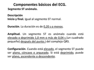 Componentes básicos del ECG.
Segmento ST anómalo.
Descripción
Inicio y final. Igual al segmento ST normal.
Duración. La duración es de 0,20 s o menos.
Amplitud. Un segmento ST es anómalo cuando está
elevado o deprimido 1,0 mm o más de 0,04 s (un cuadrado
pequeño) después del punto J del complejo QRS.
Configuración. Cuando está elevado, el segmento ST puede
ser plano, cóncavo o arqueado. Si está deprimido, puede
ser plano, ascendente o descendente.
 