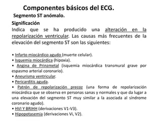 Componentes básicos del ECG.
Segmento ST anómalo.
Significación
Indica que se ha producido una alteración en la
repolarización ventricular. Las causas más frecuentes de la
elevación del segmento ST son las siguientes:
• Infarto miocárdico agudo (muerte celular).
• Isquemia miocárdica (hipoxia).
• Angina de Prinzmetal (isquemia miocárdica transmural grave por
espasmo arterial coronario).
• Aneurisma ventricular.
• Pericarditis aguda.
• Patrón de repolarización precoz (una forma de repolarización
miocárdica que se observa en personas sanas y normales y que da lugar a
una elevación del segmento ST muy similar a la asociada al síndrome
coronario agudo).
• HVI Y BRIHH (derivaciones V1-V3).
• Hipopotasemia (derivaciones Vi, V2).
 