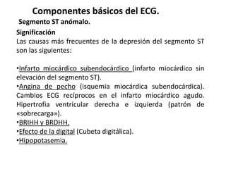 Componentes básicos del ECG.
Segmento ST anómalo.
Significación
Las causas más frecuentes de la depresión del segmento ST
son las siguientes:
•Infarto miocárdico subendocárdico (infarto miocárdico sin
elevación del segmento ST).
•Angina de pecho (isquemia miocárdica subendocárdica).
Cambios ECG recíprocos en el infarto miocárdico agudo.
Hipertrofia ventricular derecha e izquierda (patrón de
«sobrecarga»).
•BRIHH y BRDHH.
•Efecto de la digital (Cubeta digitálica).
•Hipopotasemia.
 