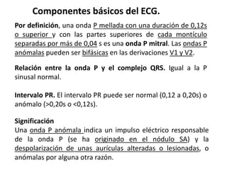 Componentes básicos del ECG.
Relación entre la onda P y el complejo QRS. Igual a la P
sinusal normal.
Intervalo PR. El intervalo PR puede ser normal (0,12 a 0,20s) o
anómalo (>0,20s o <0,12s).
Significación
Una onda P anómala indica un impulso eléctrico responsable
de la onda P (se ha originado en el nódulo SA) y la
despolarización de unas aurículas alteradas o lesionadas, o
anómalas por alguna otra razón.
Por definición, una onda P mellada con una duración de 0,12s
o superior y con las partes superiores de cada montículo
separadas por más de 0,04 s es una onda P mitral. Las ondas P
anómalas pueden ser bifásicas en las derivaciones V1 y V2.
 