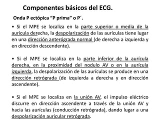 Componentes básicos del ECG.
Onda P ectópica “P prima” o P´.
• Si el MPE se localiza en la parte superior o media de la
aurícula derecha, la despolarización de las aurículas tiene lugar
en una dirección anterógrada normal (de derecha a izquierda y
en dirección descendente).
• Si el MPE se localiza en la parte inferior de la aurícula
derecha, en la proximidad del nodulo AV o en la aurícula
izquierda, la despolarización de las aurículas se produce en una
dirección retrógrada (de izquierda a derecha y en dirección
ascendente).
• Si el MPE se localiza en la unión AV, el impulso eléctrico
discurre en dirección ascendente a través de la unión AV y
hacia las aurículas (conducción retrógrada), dando lugar a una
despolarización auricular retrógrada.
 