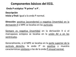 Componentes básicos del ECG.
Onda P ectópica “P prima” o P´.
Descripción
Inicio y final: Igual a la onda P normal.
Dirección: positiva (ascendente) o negativa (invertida) en la
derivación II si MPE se localiza en las aurículas.
Siempre es negativa (invertida) en la derivación II si el
marcapasos ectópico se localiza en la unión AV o en los
ventrículos.
Generalmente, si el MPE se localiza en la parte superior de la
aurícula derecha, la onda P’ es positiva y muestra
características similares a las de la onda P sinusal normal.
 