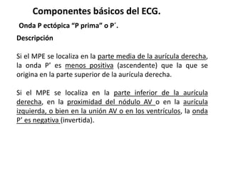 Componentes básicos del ECG.
Onda P ectópica “P prima” o P´.
Descripción
Si el MPE se localiza en la parte media de la aurícula derecha,
la onda P’ es menos positiva (ascendente) que la que se
origina en la parte superior de la aurícula derecha.
Si el MPE se localiza en la parte inferior de la aurícula
derecha, en la proximidad del nódulo AV o en la aurícula
izquierda, o bien en la unión AV o en los ventrículos, la onda
P’ es negativa (invertida).
 