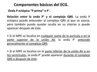 Componentes básicos del ECG.
Onda P ectópica “P prima” o P´.
Relación entre la onda P‘ y el complejo QRS. La onda P
ectópica puede anteceder al complejo QRS al que se asocia,
pero también puede quedar oculta en su interior o puede
aparecer después de éste.
• Si el MPE se localiza en cualquier parte de la aurícula o en la
parte superior de la unión AV, la onda P’ antecede
generalmente al complejo QRS.
• Si el MPE se localiza en la parte inferior de la unión AV o en
los ventrículos, la onda P’ puede aparecer durante el complejo
QRS o después de éste.
 