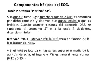 Componentes básicos del ECG.
Onda P ectópica “P prima” o P´.
Si la onda P’ tiene lugar durante el complejo QRS, es absorbida
por dicho complejo y decimos que queda oculta o que es
invisible. Cuando aparece después del complejo QRS, se
superpone al segmento ST o a la onda T siguientes,
distorsionándolos.
Intervalo P’R. El intervalo P’R (o RP’) varía en función de la
localización del MPE.
• Si el MPE se localiza en las partes superior o media de la
aurícula derecha, el intervalo P’R es generalmente normal
(0,12 a 0,20 s).
 