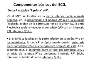 Componentes básicos del ECG.
Onda P ectópica “P prima” o P´.
•Si el MPE se localiza en la parte inferior de la aurícula
derecha, en la proximidad del nódulo AV o en la aurícula
izquierda, o bien en la parte superior de la unión AV, la onda
P ectópica suele anteceder al complejo QRS con un intervalo
P’R inferior a 0,12 s.
• Si el MPE se localiza en la parte inferior de la unión AV o en
los ventrículos, la onda P ectópica puede quedar enterrada
en el complejo QRS o puede aparecer después de éste. En el
segundo caso, el intervalo entre el final del complejo QRS y
el inicio de la onda P’ se denomina intervalo RP’. Dicho
intervalo es habitualmente inferior a 0,12 s.
 