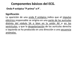 Componentes básicos del ECG.
Onda P ectópica “P prima” o P´.
Significación
La aparición de una onda P ectópica indica que el impulso
eléctrico responsable se origina en una parte de las aurículas
distinta del nódulo SA o bien en la unión AV o en los
ventrículos, y que la despolarización de las aurículas derecha
e izquierda se ha producido en una dirección o una secuencia
anómalas.
 