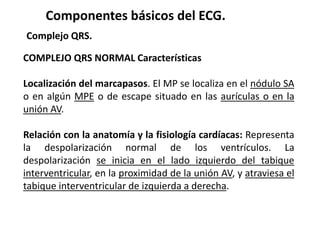 Componentes básicos del ECG.
Complejo QRS.
COMPLEJO QRS NORMAL Características
Localización del marcapasos. El MP se localiza en el nódulo SA
o en algún MPE o de escape situado en las aurículas o en la
unión AV.
Relación con la anatomía y la fisiología cardíacas: Representa
la despolarización normal de los ventrículos. La
despolarización se inicia en el lado izquierdo del tabique
interventricular, en la proximidad de la unión AV, y atraviesa el
tabique interventricular de izquierda a derecha.
 