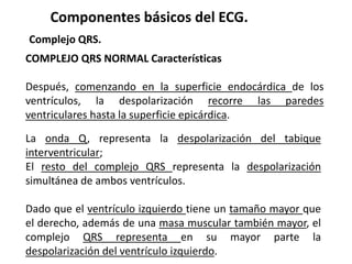 Componentes básicos del ECG.
Complejo QRS.
COMPLEJO QRS NORMAL Características
Después, comenzando en la superficie endocárdica de los
ventrículos, la despolarización recorre las paredes
ventriculares hasta la superficie epicárdica.
La onda Q, representa la despolarización del tabique
interventricular;
El resto del complejo QRS representa la despolarización
simultánea de ambos ventrículos.
Dado que el ventrículo izquierdo tiene un tamaño mayor que
el derecho, además de una masa muscular también mayor, el
complejo QRS representa en su mayor parte la
despolarización del ventrículo izquierdo.
 