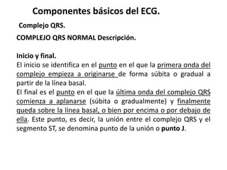 Componentes básicos del ECG.
Complejo QRS.
COMPLEJO QRS NORMAL Descripción.
Inicio y final.
El inicio se identifica en el punto en el que la primera onda del
complejo empieza a originarse de forma súbita o gradual a
partir de la línea basal.
El final es el punto en el que la última onda del complejo QRS
comienza a aplanarse (súbita o gradualmente) y finalmente
queda sobre la línea basal, o bien por encima o por debajo de
ella. Este punto, es decir, la unión entre el complejo QRS y el
segmento ST, se denomina punto de la unión o punto J.
 
