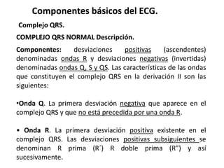Componentes básicos del ECG.
Complejo QRS.
COMPLEJO QRS NORMAL Descripción.
Componentes: desviaciones positivas (ascendentes)
denominadas ondas R y desviaciones negativas (invertidas)
denominadas ondas Q, S y QS. Las características de las ondas
que constituyen el complejo QRS en la derivación II son las
siguientes:
•Onda Q. La primera desviación negativa que aparece en el
complejo QRS y que no está precedida por una onda R.
• Onda R. La primera desviación positiva existente en el
complejo QRS. Las desviaciones positivas subsiguientes se
denominan R prima (R´) R doble prima (R”) y así
sucesivamente.
 