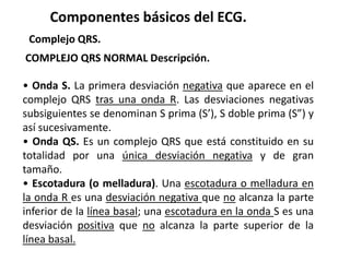 Componentes básicos del ECG.
Complejo QRS.
COMPLEJO QRS NORMAL Descripción.
• Onda S. La primera desviación negativa que aparece en el
complejo QRS tras una onda R. Las desviaciones negativas
subsiguientes se denominan S prima (S’), S doble prima (S”) y
así sucesivamente.
• Onda QS. Es un complejo QRS que está constituido en su
totalidad por una única desviación negativa y de gran
tamaño.
• Escotadura (o melladura). Una escotadura o melladura en
la onda R es una desviación negativa que no alcanza la parte
inferior de la línea basal; una escotadura en la onda S es una
desviación positiva que no alcanza la parte superior de la
línea basal.
 
