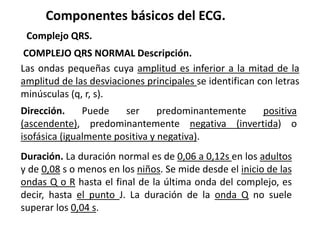Componentes básicos del ECG.
Complejo QRS.
COMPLEJO QRS NORMAL Descripción.
Las ondas pequeñas cuya amplitud es inferior a la mitad de la
amplitud de las desviaciones principales se identifican con letras
minúsculas (q, r, s).
Dirección. Puede ser predominantemente positiva
(ascendente), predominantemente negativa (invertida) o
isofásica (igualmente positiva y negativa).
Duración. La duración normal es de 0,06 a 0,12s en los adultos
y de 0,08 s o menos en los niños. Se mide desde el inicio de las
ondas Q o R hasta el final de la última onda del complejo, es
decir, hasta el punto J. La duración de la onda Q no suele
superar los 0,04 s.
 