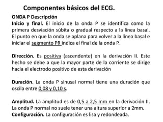 Componentes básicos del ECG.
ONDA P Descripción
Inicio y final. El inicio de la onda P se identifica como la
primera desviación súbita o gradual respecto a la línea basal.
El punto en que la onda se aplana para volver a la línea basal e
iniciar el segmento PR indica el final de la onda P.
Dirección. Es positiva (ascendente) en la derivación II. Este
hecho se debe a que la mayor parte de la corriente se dirige
hacia el electrodo positivo de esta derivación
Duración. La onda P sinusal normal tiene una duración que
oscila entre 0,08 y 0,10 s.
Amplitud. La amplitud es de 0,5 a 2,5 mm en la derivación II.
La onda P normal no suele tener una altura superior a 2mm.
Configuración. La configuración es lisa y redondeada.
 