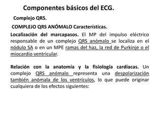 Componentes básicos del ECG.
Complejo QRS.
COMPLEJO QRS ANÓMALO Características.
Localización del marcapasos. El MP del impulso eléctrico
responsable de un complejo QRS anómalo se localiza en el
nódulo SA o en un MPE ramas del haz, la red de Purkinje o el
miocardio ventricular.
Relación con la anatomía y la fisiología cardíacas. Un
complejo QRS anómalo representa una despolarización
también anómala de los ventrículos, lo que puede originar
cualquiera de los efectos siguientes:
 
