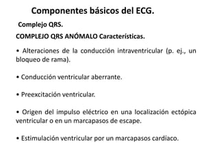 Componentes básicos del ECG.
Complejo QRS.
COMPLEJO QRS ANÓMALO Características.
• Alteraciones de la conducción intraventricular (p. ej., un
bloqueo de rama).
• Conducción ventricular aberrante.
• Preexcitación ventricular.
• Origen del impulso eléctrico en una localización ectópica
ventricular o en un marcapasos de escape.
• Estimulación ventricular por un marcapasos cardíaco.
 
