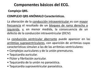 Componentes básicos del ECG.
Complejo QRS.
COMPLEJO QRS ANÓMALO Características.
La alteración de la conducción intraventricular es con mayor
frecuencia el resultado de un bloqueo de rama derecha o
izquierda, y, en menor medida, la consecuencia de un
defecto de la conducción intraventricular (DCIV)
La conducción ventricular aberrante puede aparecer en las
arritmias supraventriculares, con aparición de arritmias cuyas
características simulan a las de las arritmias ventriculares:
• Complejos auriculares y de la unión prematuros.
• Taquicardia auricular.
• Flúter y fibrilación auricular.
• Taquicardia de la unión no paroxística.
• Taquicardia supraventricular paroxística.
 