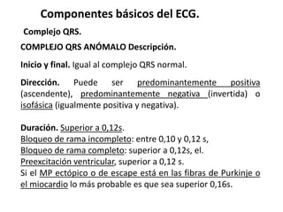 Componentes básicos del ECG.
Complejo QRS.
COMPLEJO QRS ANÓMALO Descripción.
Inicio y final. Igual al complejo QRS normal.
Dirección. Puede ser predominantemente positiva
(ascendente), predominantemente negativa (invertida) o
isofásica (igualmente positiva y negativa).
Duración. Superior a 0,12s.
Bloqueo de rama incompleto: entre 0,10 y 0,12 s,
Bloqueo de rama completo: superior a 0,12s, el.
Preexcitación ventricular, superior a 0,12 s.
Si el MP ectópico o de escape está en las fibras de Purkinje o
el miocardio lo más probable es que sea superior 0,16s.
 