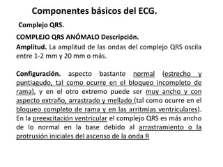 Componentes básicos del ECG.
Complejo QRS.
COMPLEJO QRS ANÓMALO Descripción.
Amplitud. La amplitud de las ondas del complejo QRS oscila
entre 1-2 mm y 20 mm o más.
Configuración. aspecto bastante normal (estrecho y
puntiagudo, tal como ocurre en el bloqueo incompleto de
rama), y en el otro extremo puede ser muy ancho y con
aspecto extraño, arrastrado y mellado (tal como ocurre en el
bloqueo completo de rama y en las arritmias ventriculares).
En la preexcitación ventricular el complejo QRS es más ancho
de lo normal en la base debido al arrastramiento o la
protrusión iniciales del ascenso de la onda R
 