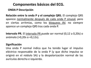 Componentes básicos del ECG.
ONDA P Descripción
Relación entre la onda P y el complejo QRS. El complejo QRS
aparece normalmente después de cada onda P sinusal, pero
en ciertas arritmias, como los bloqueos AV, no siempre
aparece un complejo QRS tras cada onda P.
Intervalo PR. El intervalo PR puede ser normal (0,12 a 0,20s) o
anómalo (>0,20s o <0,12s).
Significación
Una onda P normal indica que ha tenido lugar el impulso
eléctrico responsable de la onda P (y que dicho impulso se
originó en el nódulo SA) y la despolarización normal de las
aurículas derecha e izquierda.
 