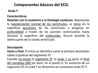Componentes básicos del ECG.
Onda T.
Características
Relación con la anatomía y la fisiología cardíacas. Representa
la repolarización normal de los ventrículos, se inicia en la
superficie epicárdica de los ventrículos y progresa en
profundidad a través de las paredes ventriculares hasta
alcanzar la superficie del endocardio. Ocurre durante la
última parte de la sístole ventricular.
Descripción
Inicio y final. El inicio se identifica como la primera desviación
súbita o gradual del segmento ST.
Cuando no existe el segmento ST, la onda T se inicia al final
del complejo QRS (es decir, en el punto J). En ausencia de un
segmento ST, la onda T se denomina en ocasiones onda ST-T.
 