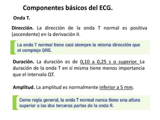 Componentes básicos del ECG.
Onda T.
Dirección. La dirección de la onda T normal es positiva
(ascendente) en la derivación II.
Duración. La duración es de 0,10 a 0,25 s o superior. La
duración de la onda T en sí misma tiene menos importancia
que el intervalo QT.
Amplitud. La amplitud es normalmente inferior a 5 mm.
 
