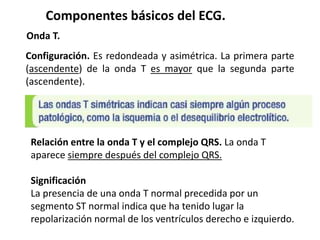 Componentes básicos del ECG.
Onda T.
Configuración. Es redondeada y asimétrica. La primera parte
(ascendente) de la onda T es mayor que la segunda parte
(ascendente).
Relación entre la onda T y el complejo QRS. La onda T
aparece siempre después del complejo QRS.
Significación
La presencia de una onda T normal precedida por un
segmento ST normal indica que ha tenido lugar la
repolarización normal de los ventrículos derecho e izquierdo.
 