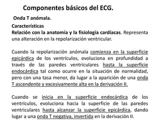 Componentes básicos del ECG.
Onda T anómala.
Características
Relación con la anatomía y la fisiología cardíacas. Representa
una alteración en la repolarización ventricular.
Cuando la repolarización anómala comienza en la superficie
epicárdica de los ventrículos, evoluciona en profundidad a
través de las paredes ventriculares hasta la superficie
endocárdica tal como ocurre en la situación de normalidad,
pero con una tasa menor, da lugar a la aparición de una onda
T ascendente y excesivamente alta en la derivación II.
Cuando se inicia en la superficie endocárdica de los
ventrículos, evoluciona hacia la superficie de las paredes
ventriculares hasta alcanzar la superficie epicárdica, dando
lugar a una onda T negativa, invertida en la derivación II.
 