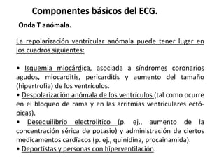 Componentes básicos del ECG.
Onda T anómala.
La repolarización ventricular anómala puede tener lugar en
los cuadros siguientes:
• Isquemia miocárdica, asociada a síndromes coronarios
agudos, miocarditis, pericarditis y aumento del tamaño
(hipertrofia) de los ventrículos.
• Despolarización anómala de los ventrículos (tal como ocurre
en el bloqueo de rama y en las arritmias ventriculares ectó-
picas).
• Desequilibrio electrolítico (p. ej., aumento de la
concentración sérica de potasio) y administración de ciertos
medicamentos cardíacos (p. ej., quinidina, procainamida).
• Deportistas y personas con hiperventilación.
 