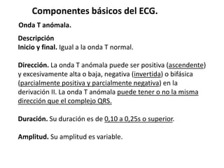 Componentes básicos del ECG.
Onda T anómala.
Descripción
Inicio y final. Igual a la onda T normal.
Dirección. La onda T anómala puede ser positiva (ascendente)
y excesivamente alta o baja, negativa (invertida) o bifásica
(parcialmente positiva y parcialmente negativa) en la
derivación II. La onda T anómala puede tener o no la misma
dirección que el complejo QRS.
Duración. Su duración es de 0,10 a 0,25s o superior.
Amplitud. Su amplitud es variable.
 
