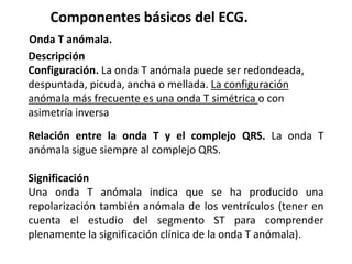 Descripción
Configuración. La onda T anómala puede ser redondeada,
despuntada, picuda, ancha o mellada. La configuración
anómala más frecuente es una onda T simétrica o con
asimetría inversa
Componentes básicos del ECG.
Onda T anómala.
Relación entre la onda T y el complejo QRS. La onda T
anómala sigue siempre al complejo QRS.
Significación
Una onda T anómala indica que se ha producido una
repolarización también anómala de los ventrículos (tener en
cuenta el estudio del segmento ST para comprender
plenamente la significación clínica de la onda T anómala).
 