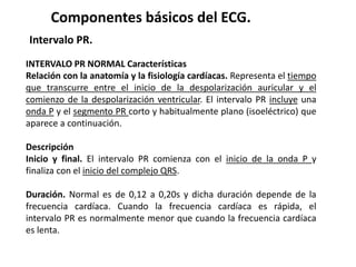 Componentes básicos del ECG.
Intervalo PR.
INTERVALO PR NORMAL Características
Relación con la anatomía y la fisiología cardíacas. Representa el tiempo
que transcurre entre el inicio de la despolarización auricular y el
comienzo de la despolarización ventricular. El intervalo PR incluye una
onda P y el segmento PR corto y habitualmente plano (isoeléctrico) que
aparece a continuación.
Descripción
Inicio y final. El intervalo PR comienza con el inicio de la onda P y
finaliza con el inicio del complejo QRS.
Duración. Normal es de 0,12 a 0,20s y dicha duración depende de la
frecuencia cardíaca. Cuando la frecuencia cardíaca es rápida, el
intervalo PR es normalmente menor que cuando la frecuencia cardíaca
es lenta.
 
