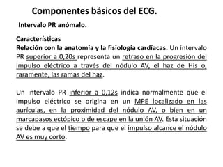 Componentes básicos del ECG.
Intervalo PR anómalo.
Características
Relación con la anatomía y la fisiología cardíacas. Un intervalo
PR superior a 0,20s representa un retraso en la progresión del
impulso eléctrico a través del nódulo AV, el haz de His o,
raramente, las ramas del haz.
Un intervalo PR inferior a 0,12s indica normalmente que el
impulso eléctrico se origina en un MPE localizado en las
aurículas, en la proximidad del nódulo AV, o bien en un
marcapasos ectópico o de escape en la unión AV. Esta situación
se debe a que el tiempo para que el impulso alcance el nódulo
AV es muy corto.
 
